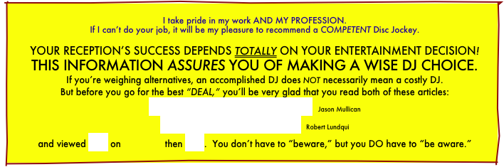 
I take pride in my work AND MY PROFESSION.
If I can’t do your job, it will be my pleasure to recommend a COMPETENT Disc Jockey.

YOUR RECEPTION’S SUCCESS DEPENDS TOTALLY ON YOUR ENTERTAINMENT DECISION! THIS INFORMATION ASSURES YOU OF MAKING A WISE DJ CHOICE. If you’re weighing alternatives, an accomplished DJ does not necessarily mean a costly DJ.
But before you go for the best “DEAL,” you’ll be very glad that you read both of these articles:
How To Select A Disc Jockey   Jason Mullican
Spinning Out Of Control  Robert Lundquis
and viewed both this, then this on.............    