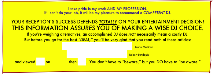 
I take pride in my work AND MY PROFESSION.
If I can’t do your job, it will be my pleasure to recommend a COMPETENT DJ.

YOUR RECEPTION’S SUCCESS DEPENDS TOTALLY ON YOUR ENTERTAINMENT DECISION! THIS INFORMATION ASSURES YOU OF MAKING A WISE DJ CHOICE.
If you’re weighing alternatives, an accomplished DJ does not necessarily mean a costly DJ.
But before you go for the best “DEAL,” you’ll be very glad that you read both of these articles:
How To Select A Disc Jockey   Jason Mullican
Spinning Out Of Control  Robert Lundquis
and viewed this on                then this.  You don’t have to “beware,” but you DO have to “be aware.”
    