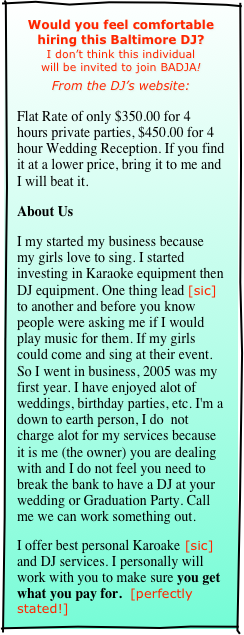 Would you feel comfortable
hiring this Baltimore DJ?
I don’t think this individual
will be invited to join BADJA!

From the DJ’s website:

Flat Rate of only $350.00 for 4 hours private parties, $450.00 for 4 hour Wedding Reception. If you find it at a lower price, bring it to me and I will beat it.
About Us
I my started my business because my girls love to sing. I started investing in Karaoke equipment then DJ equipment. One thing lead [sic] to another and before you know people were asking me if I would play music for them. If my girls could come and sing at their event. So I went in business, 2005 was my first year. I have enjoyed alot of weddings, birthday parties, etc. I'm a down to earth person, I do  not charge alot for my services because it is me (the owner) you are dealing with and I do not feel you need to break the bank to have a DJ at your wedding or Graduation Party. Call me we can work something out.
I offer best personal Karoake [sic] and DJ services. I personally will work with you to make sure you get what you pay for.  [perfectly stated!]
