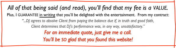 All of that being said (and read), you’ll find that my fee is a VALUE.
Plus, I GUARANTEE in writing that you’ll be delighted with the entertainment.  From my contract:
“...DJ agrees to absolve Client from paying the balance due if, in truth and good faith,
Client determines that DJ’s performance was, in any way, unsatisfactory.”
For an immediate quote, just give me a call.
You’ll be SO glad that you found this website!