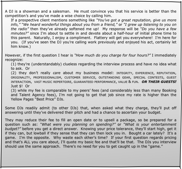 
A DJ is a showman and a salesman.  He must convince you that his service is better than the competition’s and you’ve made a wise choice by calling him.
If a prospective client mentions something like “You’ve got a great reputation, give us more info,” “We heard wonderful things about you from a friend,” or “I grew up listening to you on the radio” then they’ve already softened me up!  My response will be “Do you have a few minutes?” since I’m about to settle in and devote about a half-hour of initial phone time to this parent.  Naturally, I enjoy a compliment.  Flattery will get you everywhere!  I’m here for you.  (If you’ve seen the DJ you’re calling work previously and enjoyed his act, certainly let him know.)
 
However, if the first question I hear is “How much do you charge for four hours?” I immediately recognize:
(1) they’re (understandably) clueless regarding the interview process and have no idea what to ask.  Or
(2) they don’t really care about my business model: integrity, experience, reputation, originality, professionalism, customer service, outstanding gear, special contests, guest interaction,  vast music repertoire, guaranteed performance, value & fun.  OR THEIR GUESTS!  Just $!  Or
(3) while my fee is comparable to my peers’ fees (and considerably less than many Booking and Talent Agency fees), I’m not going to get that job since my rate is higher than the Yellow Pages “Best Price” DJs. 

Some DJs readily admit (to other DJs) that, when asked what they charge, they’ll put off answering until they’ve delivered their pitch and had a chance to ascertain your budget.

They may reduce their fee to fill an open date or to upsell a package, so be prepared for a question such as: “What were you planning on spending?” or “What is your entertainment budget?” before you get a direct answer.  Knowing your price tolerance, they’ll start high, get it if they can, but lowball if they sense that they can then lock you in.  Bought a car lately?  It’s a game.  I’m the opposite.  Why waste each other’s time?  If your first question regards pricing and that’s ALL you care about, I’ll quote my basic fee and that’ll be that.  The DJs you interview should use the same approach.  There’s no need for you to get caught up in the “game.”
