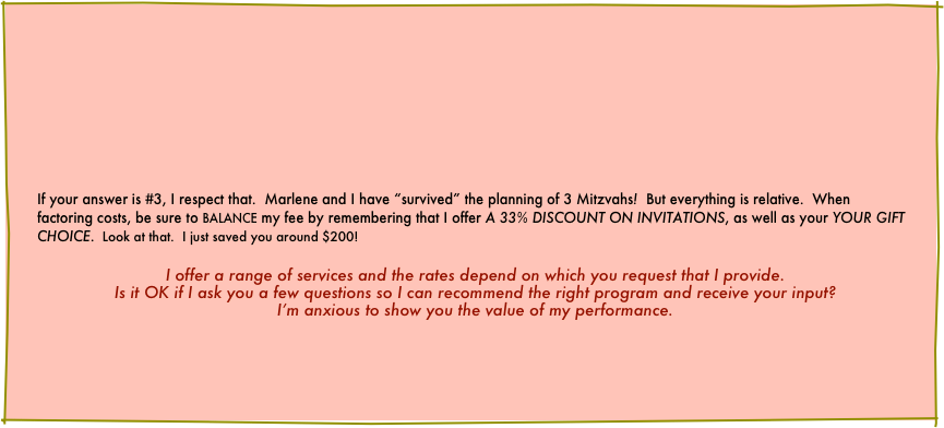











If your answer is #3, I respect that.  Marlene and I have “survived” the planning of 3 Mitzvahs!  But everything is relative.  When factoring costs, be sure to BALANCE my fee by remembering that I offer A 33% DISCOUNT ON INVITATIONS, as well as your YOUR GIFT CHOICE.  Look at that.  I just saved you around $200! 

I offer a range of services and the rates depend on which you request that I provide.
Is it OK if I ask you a few questions so I can recommend the right program and receive your input?
I’m anxious to show you the value of my performance.





