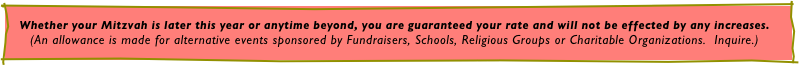 Whether your Mitzvah is later this year or anytime beyond, you are guaranteed your rate and will not be effected by any increases.
(An allowance is made for alternative events sponsored by Fundraisers, Schools, Religious Groups or Charitable Organizations.  Inquire.)