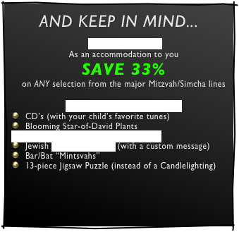 AND KEEP IN MIND...

 INVITATIONS:
As an accommodation to you
SAVE 33%
on ANY selection from the major Mitzvah/Simcha lines 

CUSTOMIZED  ITEMS:
CD’s (with your child’s favorite tunes)
Blooming Star-of-David Plants
HEREHEIS or HERESHEIS Wrappers
Jewish Fortune Cookies (with a custom message)
Bar/Bat “Mintsvahs” 
13-piece Jigsaw Puzzle (instead of a Candlelighting)



