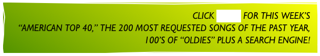 CLICK MUSIC FOR THIS WEEK’S
“AMERICAN TOP 40,” THE 200 MOST REQUESTED SONGS OF THE PAST YEAR,
100’S OF “OLDIES” PLUS A SEARCH ENGINE!