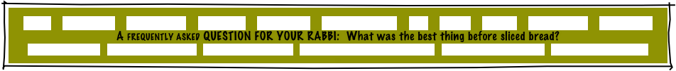 HOME     GREETINGS!     ABOUT JOE     PACKAGES     REFERRALS     CANDLELIGHTING     FAQ     MUSIC     GAMES     INVITATIONS     ETCETERAS!
A FREQUENTLY ASKED QUESTION FOR YOUR RABBI:  What was the best thing before sliced bread?