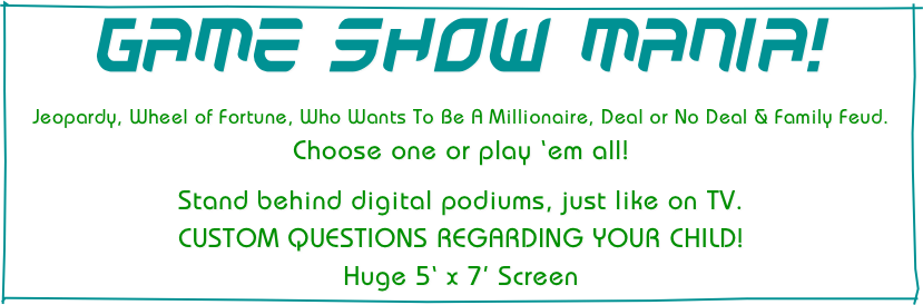 GAME SHOW MANIA!

Jeopardy, Wheel of Fortune, Who Wants To Be A Millionaire, Deal or No Deal & Family Feud.  
Choose one or play ‘em all!

Stand behind digital podiums, just like on TV.
CUSTOM QUESTIONS REGARDING YOUR CHILD!
Huge 5‘ x 7’ Screen