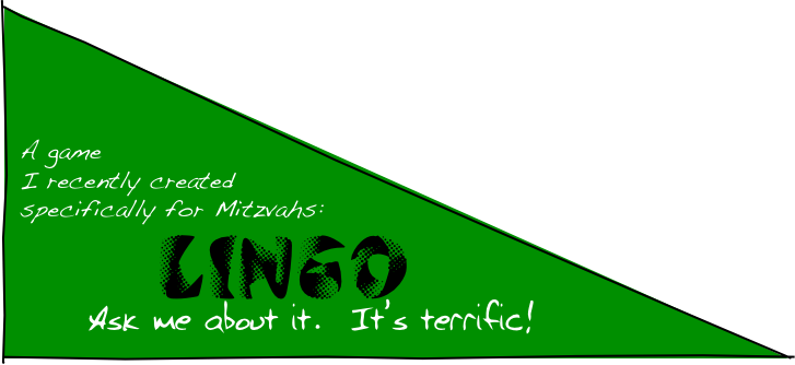 



 A game
 I recently created
 specifically for Mitzvahs:
   LINGO
Ask me about it.  It’s terrific!