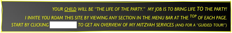 YOUR CHILD WILL BE “THE LIFE OF THE PARTY.”  MY JOB IS TO BRING LIFE TO THE PARTY!
I INVITE YOU ROAM THIS SITE BY VIEWING ANY SECTION IN THE MENU BAR AT THE TOP OF EACH PAGE.
START BY CLICKING “ABOUT JOE” TO GET AN OVERVIEW OF MY MITZVAH SERVICES (AND FOR A “GUIDED TOUR!”)
