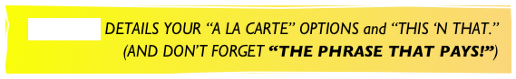 ETCETERAS DETAILS YOUR “A LA CARTE” OPTIONS and “THIS ‘N THAT.”
(AND DON’T FORGET “THE PHRASE THAT PAYS!”)
