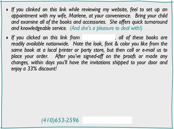 If you clinked on this link while reviewing my website, feel to set up an appointment with my wife, Marlene, at your convenience.  Bring your child and examine all of the books and accessories.  She offers quick turnaround and knowledgeable service.  (And she’s a pleasure to deal with!) Kerry Pachino

If you clicked on this link from DJs-Secrets.com, all of these books are readily available nationwide.  Note the look, font & color you like from the same book at a local printer or party store, but then call or e-mail us to place your order.  After you’ve signed-off on the proofs or made any changes, within days you’ll have the invitations shipped to your door and enjoy a 33% discount!








(410)653-2596  mep912@yahoo.com