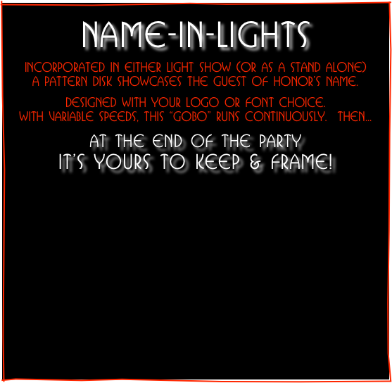 
NAME-IN-LIGHTS
Incorporated in either Light Show (or as a stand alone)
a pattern disk showcases THE GUEST OF HONOR’S name.

designed with your logo or font choice.
WITH VARIABLe SPeeDS, this “gobo” runs continuously.  Then...

at the end of the party                              it’s yours to keep & frame!



