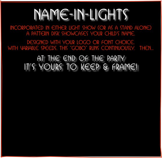 
NAME-IN-LIGHTS
Incorporated in either Light Show (or as a stand alone)
a pattern disk showcases your child’s name.

designed with your logo or font choice.
WITH VARIABLe SPeeDS, this “gobo” runs continuously.  Then...

at the end of the party                              it’s yours to keep & frame!


