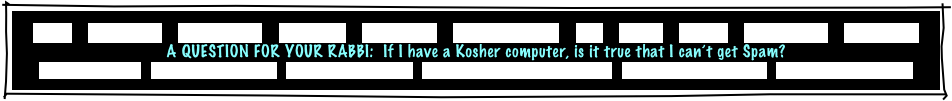 
HOME    GREETINGS!    “ABOUT JOE”    PACKAGES    REFERRALS    CANDLELIGHTING    FAQ    MUSIC    GAMES    INVITATIONS    ETCETERAS!
A QUESTION FOR YOUR RABBI:  If I have a Kosher computer, is it true that I can’t get Spam?
MITZVAH PLANNER   RECEPTION FLOW CHART   INSURANCE CERTIFICATE   TRADE ORGANIZATION CERTIFICATES   PERSONALIZED GIVEAWAYS   CONSUMER INFORMATION
 