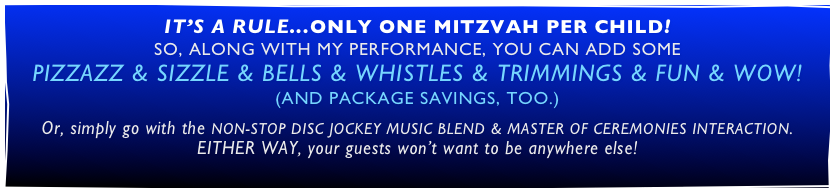 IT’S A RULE...ONLY ONE MITZVAH PER CHILD!
SO, ALONG WITH MY PERFORMANCE, YOU CAN ADD SOME
PIZZAZZ & SIZZLE & BELLS & WHISTLES & TRIMMINGS & FUN & WOW!
(AND PACKAGE SAVINGS, TOO.)

Or, simply go with the NON-STOP DISC JOCKEY MUSIC BLEND & MASTER OF CEREMONIES INTERACTION.
EITHER WAY, your guests won’t want to be anywhere else!
