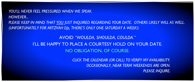 YOU’LL NEVER FEEL PRESSURED WHEN WE SPEAK.
HOWEVER...
PLEASE KEEP IN MIND THAT YOU JUST INQUIRED REGARDING YOUR DATE.  OTHERS LIKELY WILL AS WELL.
(UNFORTUNATELY FOR MITZVAH DJs, THERE’S ONLY ONE SATURDAY A WEEK!) 

AVOID “WOULDA, SHOULDA, COULDA.”
I’LL BE HAPPY TO PLACE A COURTESY HOLD ON YOUR DATE.
NO OBLIGATION, OF COURSE.

CLICK THE CALENDAR (OR CALL) TO VERIFY MY AVAILABILITY.   .................
OCCASIONALLY, NEAR TERM WEEKENDS ARE OPEN.   .................
 PLEASE INQUIRE.   ................