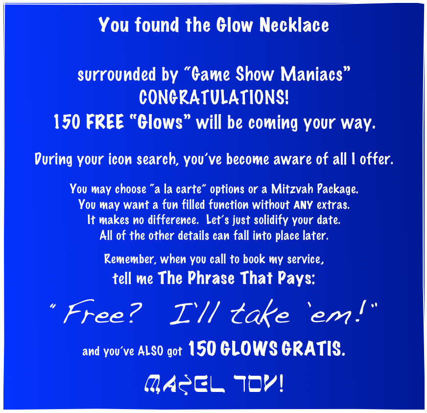 You found the Glow Necklace

surrounded by “Game Show Maniacs”
CONGRATULATIONS!
150 FREE “Glows” will be coming your way.

During your icon search, you’ve become aware of all I offer.

You may choose “a la carte” options or a Mitzvah Package.
You may want a fun filled function without ANY extras.
It makes no difference.  Let’s just solidify your date.
All of the other details can fall into place later.

Remember, when you call to book my service,
tell me The Phrase That Pays:
“Free?  I’ll take ’em!”
and you’ve ALSO got 150 GLOWS GRATIS.

MAZEL TOV!