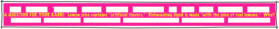 
HOME    GREETINGS!    “ABOUT JOE”    PACKAGES    REFERRALS    CANDLELIGHTING    FAQ    MUSIC    GAMES    INVITATIONS    ETCETERAS!
A QUESTION FOR YOUR RABBI:  Lemon juice contains “artificial flavors.”  Dishwashing liquid is made “with the juice of real lemons.”  Why? MITZVAH PLANNER   RECEPTION FLOW CHART   INSURANCE CERTIFICATE   TRADE ORGANIZATION CERTIFICATES   PERSONALIZED GIVEAWAYS    CONSUMER INFORMATION
 