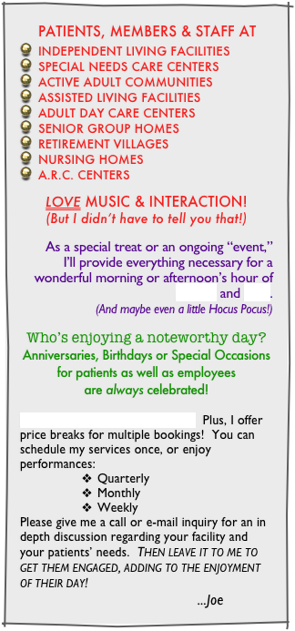 This list of Senior’s favorite MUSIC  just scratches the surface ! 
 I’ll run out of time long before I run out of ACTIVITIES, GAMES & CONTESTS!  All fun and age appropriate.
SCHEDULE a single performance as a one-time special event.  Or make it a regular and anticipated treat .