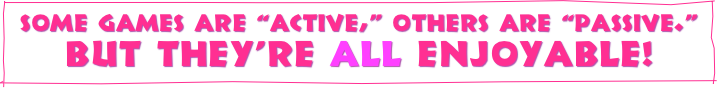 Some games are “active,” others are “passive.”
But they’re all ENJOYABLE!