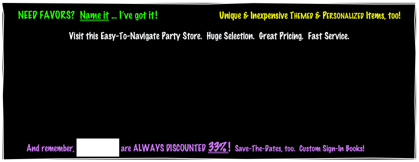Centerpieces, Hats, Balloons, Sunglasses, Noisemakers, Inflatables, Glows, Toys, Paper Goods, Gift Baskets...YOU NAME IT!Loads of Favors for your Party.   Unique & Inexpensive THEMED & PERSONALIZED Items, too!
Easy-To-Navigate Sites.     Great Prices.     Fast Service.                   


               