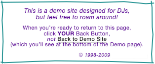 This is a demo site designed for DJs,
but feel free to roam around!

When you’re ready to return to this page,
click YOUR Back Button,
not Back to Demo Site
(which you’ll see at the bottom of the Demo page).

© 1998-2009 DJ Intelligence