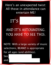 Here’s an unexpected twist:
All those in attendance can
entertain ME!

IT’S BEAMZ! 

AND IT’S ASTOUNDING.
YOU HAVE TO SEE THIS.  


NOTE: With a large variety of music selections, BEAMZ is appropriate for all ages (and abilities). 
See BEAMZ OUTREACH
and BEAMZ IN HEALTHCARE. 