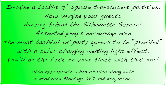 Imagine a backlit 7’ square translucent partition.  Now imagine your guests
dancing behind the Silhouette Screen!
Assorted props encourage even
the most bashful of party go-ers to be “profiled” with a color changing melting light effect.
You’ll be the first on your block with this one!  

Also appropriate when chosen along with
a produced Montage DVD and projector.
