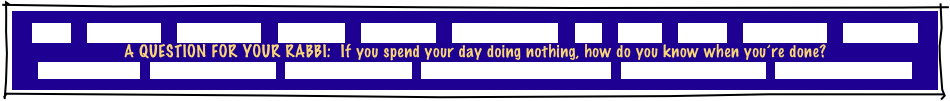 
HOME    GREETINGS!    “ABOUT JOE”    PACKAGES    REFERRALS    CANDLELIGHTING    FAQ    MUSIC    GAMES    INVITATIONS    ETCETERAS!
A QUESTION FOR YOUR RABBI:  If you spend your day doing nothing, how do you know when you’re done?
MITZVAH PLANNER   RECEPTION FLOW CHART   INSURANCE CERTIFICATE   TRADE ORGANIZATION CERTIFICATES   PERSONALIZED GIVEAWAYS   CONSUMER INFORMATION
 