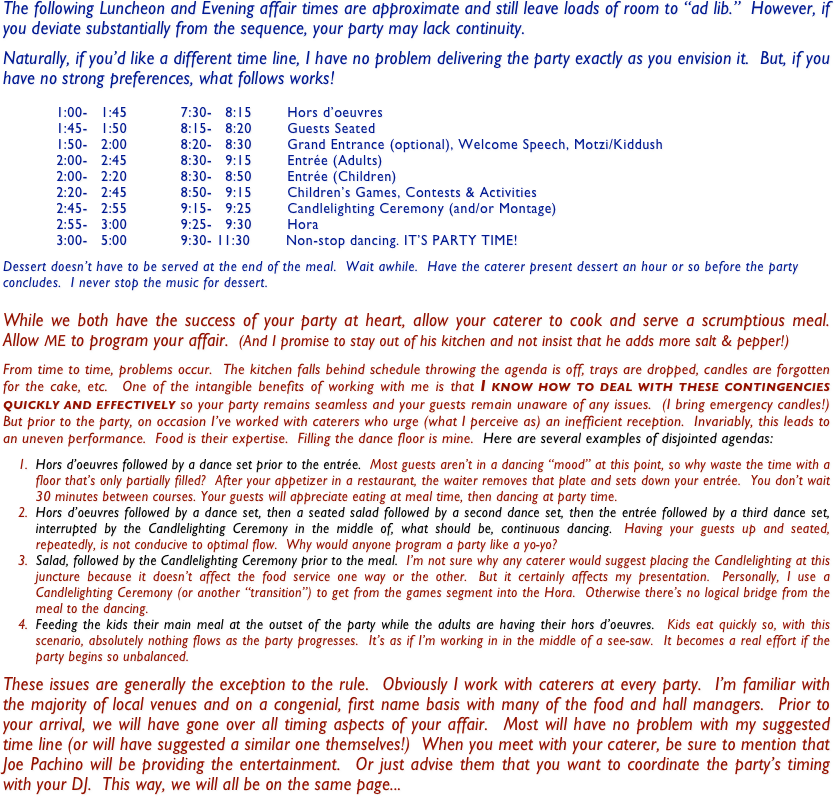 The following Luncheon and Evening affair times are approximate and still leave loads of room to “ad lib.”  However, if you deviate substantially from the sequence, your party may lack continuity. 

Naturally, if you’d like a different time line, I have no problem delivering the party exactly as you envision it.  But, if you have no strong preferences, what follows works!  

            1:00-   1:45            7:30-   8:15        Hors d’oeuvres
            1:45-   1:50            8:15-   8:20        Guests Seated
            1:50-   2:00            8:20-   8:30        Grand Entrance (optional), Welcome Speech, Motzi/Kiddush
            2:00-   2:45            8:30-   9:15        Entrée (Adults)
            2:00-   2:20            8:30-   8:50        Entrée (Children)
            2:20-   2:45            8:50-   9:15        Children’s Games, Contests & Activities
            2:45-   2:55            9:15-   9:25        Candlelighting Ceremony (and/or Montage)
            2:55-   3:00            9:25-   9:30        Hora
            3:00-   5:00            9:30- 11:30        Non-stop dancing. IT’S PARTY TIME!

Dessert doesn’t have to be served at the end of the meal.  Wait awhile.  Have the caterer present dessert an hour or so before the party concludes.  I never stop the music for dessert.

While we both have the success of your party at heart, allow your caterer to cook and serve a scrumptious meal.  Allow ME to program your affair.  (And I promise to stay out of his kitchen and not insist that he adds more salt & pepper!)

From time to time, problems occur.  The kitchen falls behind schedule throwing the agenda is off, trays are dropped, candles are forgotten for the cake, etc.  One of the intangible benefits of working with me is that I know how to deal with these contingencies quickly and effectively so your party remains seamless and your guests remain unaware of any issues.  (I bring emergency candles!)  But prior to the party, on occasion I’ve worked with caterers who urge (what I perceive as) an inefficient reception.  Invariably, this leads to an uneven performance.  Food is their expertise.  Filling the dance floor is mine.  Here are several examples of disjointed agendas: 

Hors d’oeuvres followed by a dance set prior to the entrée.  Most guests aren’t in a dancing “mood” at this point, so why waste the time with a floor that’s only partially filled?  After your appetizer in a restaurant, the waiter removes that plate and sets down your entrée.  You don’t wait 30 minutes between courses. Your guests will appreciate eating at meal time, then dancing at party time.    
Hors d’oeuvres followed by a dance set, then a seated salad followed by a second dance set, then the entrée followed by a third dance set, interrupted by the Candlelighting Ceremony in the middle of, what should be, continuous dancing.  Having your guests up and seated, repeatedly, is not conducive to optimal flow.  Why would anyone program a party like a yo-yo?
Salad, followed by the Candlelighting Ceremony prior to the meal.  I’m not sure why any caterer would suggest placing the Candlelighting at this juncture because it doesn’t affect the food service one way or the other.  But it certainly affects my presentation.  Personally, I use a Candlelighting Ceremony (or another “transition”) to get from the games segment into the Hora.  Otherwise there’s no logical bridge from the meal to the dancing.
Feeding the kids their main meal at the outset of the party while the adults are having their hors d’oeuvres.  Kids eat quickly so, with this scenario, absolutely nothing flows as the party progresses.  It’s as if I’m working in in the middle of a see-saw.  It becomes a real effort if the party begins so unbalanced.  

These issues are generally the exception to the rule.  Obviously I work with caterers at every party.  I’m familiar with the majority of local venues and on a congenial, first name basis with many of the food and hall managers.  Prior to your arrival, we will have gone over all timing aspects of your affair.  Most will have no problem with my suggested time line (or will have suggested a similar one themselves!)  When you meet with your caterer, be sure to mention that Joe Pachino will be providing the entertainment.  Or just advise them that you want to coordinate the party’s timing with your DJ.  This way, we will all be on the same page...