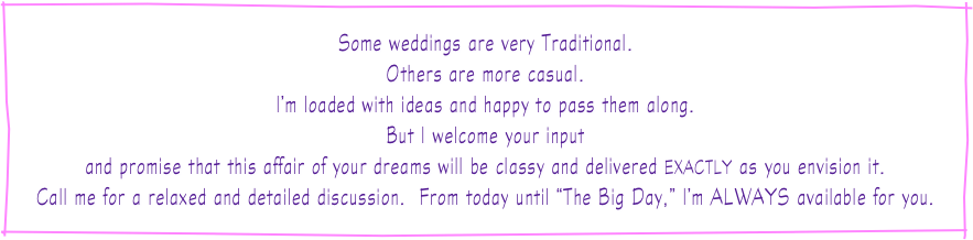 
Some weddings are very Traditional.
Others are more casual.
I’m loaded with ideas and happy to pass them along.
But I welcome your input
and promise that this affair of your dreams will be classy and delivered EXACTLY as you envision it.
Call me for a relaxed and detailed discussion.  From today until “The Big Day,” I’m ALWAYS available for you.
