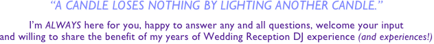 “a candle loses nothing by lighting another candle.”

I’m ALWAYS here for you, happy to answer any and all questions, welcome your input
and willing to share the benefit of my years of Wedding Reception DJ experience (and experiences!)