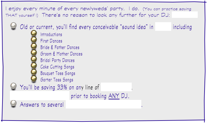 I enjoy every minute of every newlyweds’ party.  I do.  (You can practice saying THAT yourself !)  There’s no reason to look any further for your DJ: ABOUT JOE

Old or current, you’ll find every conceivable “sound idea” in MUSIC including
Introductions
First Dances
Bride & Father Dances
Groom & Mother Dances
Bridal Party Dances
Cake Cutting Songs
Bouquet Toss Songs
Garter Toss Songs
You’ll be saving 33% on any line of INVITATIONS.
THINGS TO CONSIDER prior to booking ANY DJ.
Answers to several FREQUENTLY ASKED QUESTIONS.
