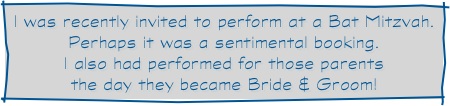 I was recently invited to perform at a Bat Mitzvah.  Perhaps it was a sentimental booking.
I also had performed for those parents
the day they became Bride & Groom!