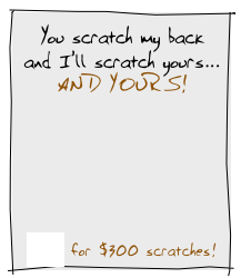 You scratch my back
and I’ll scratch yours...
AND YOURS!









Click for $300 scratches! 