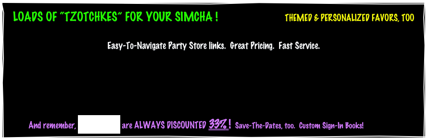 LOADS OF “TZOTCHKES” FOR YOUR SIMCHA !                       THEMED & PERSONALIZED FAVORS, TOO

Easy-To-Navigate Party Store links.  Great Pricing.  Fast Service.




          And remember, INVITATIONS are ALWAYS DISCOUNTED 33% !  Save-The-Dates, too.  Custom Sign-In Books!