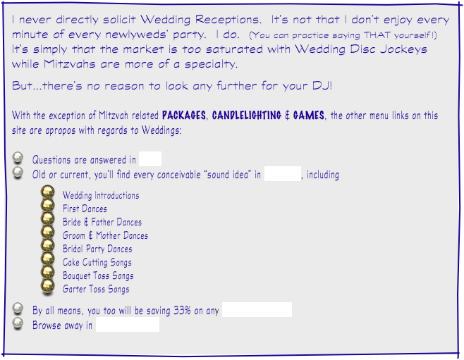 I never directly solicit Wedding Receptions.  It’s not that I don’t enjoy every minute of every newlyweds’ party.  I do.  (You can practice saying THAT yourself !)  It’s simply that the market is too saturated with Wedding Disc Jockeys while Mitzvahs are more of a specialty.  

But...there’s no reason to look any further for your DJ!

With the exception of Mitzvah related PACKAGES, CANDLELIGHTING & GAMES, the other menu links on this site are apropos with regards to Weddings:

   Questions are answered in FAQ
   Old or current, you’ll find every conceivable “sound idea” in MUSIC, including

Wedding Introductions
First Dances
Bride & Father Dances
Groom & Mother Dances
Bridal Party Dances
Cake Cutting Songs
Bouquet Toss Songs
Garter Toss Songs

   By all means, you too will be saving 33% on any INVITATIONS
   Browse away in ETCETERAS!
