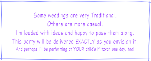 
Some weddings are very Traditional.
Others are more casual.
I’m loaded with ideas and happy to pass them along.
This party will be delivered EXACTLY as you envision it.
And perhaps I’ll be performing at YOUR child’s Mitzvah one day, too!
